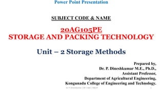 Power Point Presentation
SUBJECT CODE & NAME
20AG105PE
STORAGE AND PACKING TECHNOLOGY
Unit – 2 Storage Methods
Prepared by,
Dr. P. Dineshkumar M.E., Ph.D.,
Assistant Professor,
Department of Agricultural Engineering,
Kongunadu College of Engineering and Technology.
Dr. P. Dineshkumar / AP / AGE / KNCET 1
 