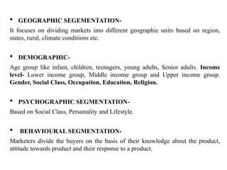  GEOGRAPHIC SEGEMENTATION-
It focuses on dividing markets into different geographic units based on region,
states, rural, climate conditions etc.
 DEMOGRAPHIC-
Age group like infant, children, teenagers, young adults, Senior adults. Income
level- Lower income group, Middle income group and Upper income group.
Gender, Social Class, Occupation, Education, Religion.
 PSYCHOGRAPHIC SEGMENTATION-
Based on Social Class, Personality and Lifestyle.
 BEHAVIOURAL SEGMENTATION-
Marketers divide the buyers on the basis of their knowledge about the product,
attitude towards product and their response to a product.
 