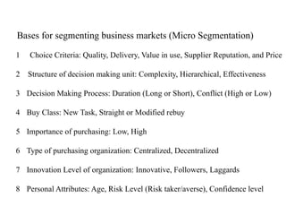 Bases for segmenting business markets (Micro Segmentation)
1 Choice Criteria: Quality, Delivery, Value in use, Supplier Reputation, and Price
2 Structure of decision making unit: Complexity, Hierarchical, Effectiveness
3 Decision Making Process: Duration (Long or Short), Conflict (High or Low)
4 Buy Class: New Task, Straight or Modified rebuy
5 Importance of purchasing: Low, High
6 Type of purchasing organization: Centralized, Decentralized
7 Innovation Level of organization: Innovative, Followers, Laggards
8 Personal Attributes: Age, Risk Level (Risk taker/averse), Confidence level
 