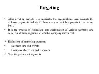 Targeting
• After dividing markets into segments, the organizations then evaluate the
different segments and decide how many or which segments it can serves
best .
• It is the process of evaluation and examination of various segments and
selection of those segments in which a company serves best.
 Evaluation of marketing segments
• Segment size and growth
• Company objectives and resources
 Select target market segments
 