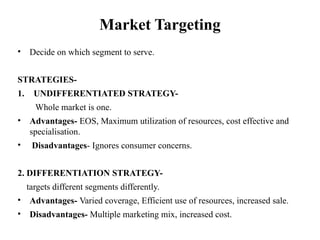 Market Targeting
• Decide on which segment to serve.
STRATEGIES-
1. UNDIFFERENTIATED STRATEGY-
Whole market is one.
• Advantages- EOS, Maximum utilization of resources, cost effective and
specialisation.
• Disadvantages- Ignores consumer concerns.
2. DIFFERENTIATION STRATEGY-
targets different segments differently.
• Advantages- Varied coverage, Efficient use of resources, increased sale.
• Disadvantages- Multiple marketing mix, increased cost.
 