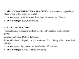3. NICHE/CONCENTRATED MARKETING- Here marketers targets large
share of one or few segments (niche).
• Advantages- Useful for small firms, Specialization, cost effective.
• Disadvantages- Risk, Competition.
4. MICRO MARKETING-
Products suited to specific needs of specific individuals or local customer
group.
a. Local marketing- Delhi Milk Scheme
b. Individual marketing- One to one marketing. E.g- building villas, customised
suit etc.
• Advantages- Higher customer satisfaction, efficiency etc.
• Disadvantages- Costly and time consuming
 