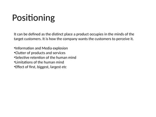 Positioning
It can be defined as the distinct place a product occupies in the minds of the
target customers. It is how the company wants the customers to perceive it.
•Information and Media explosion
•Clutter of products and services
•Selective retention of the human mind
•Limitations of the human mind
•Effect of first, biggest, largest etc
 