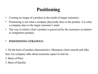 Positioning
• Creating an image of a product in the minds of target customers.
• Positioning is not what a company physically does to the product it is what
a company does to the target customer’s mind
• The way in which a firm’s product is perceived by the customers in relation
to competitors product.
• POSITIONING STRATEGY-
1. On the basis of product characteristics- Shampoos claim smooth and silky
hair, Car company talks about economic aspect in fuel etc.
2. Basis of Price
3. Basis of Quality
 