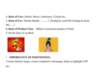 4. Basis of User- Sachin- Boost, Aishwarya- L’Oreal etc.
5. Basis of Use- Thanda Matlab….........?, Zindagi ke saath bhi Zindagi ke baad
bhi.......?
6. Basis of Product Class – Milano is premium product of Parle.
7. On the basis of symbols.
• IMPORTANCE OF POSITIONING-
Creates distinct image, creates competitive advantage, helps to highlight USP
etc.
 