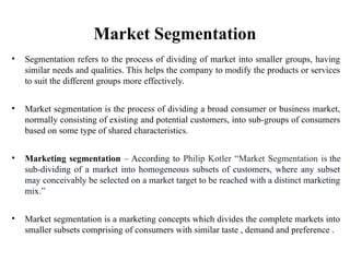 Market Segmentation
• Segmentation refers to the process of dividing of market into smaller groups, having
similar needs and qualities. This helps the company to modify the products or services
to suit the different groups more effectively.
• Market segmentation is the process of dividing a broad consumer or business market,
normally consisting of existing and potential customers, into sub-groups of consumers
based on some type of shared characteristics.
• Marketing segmentation – According to Philip Kotler “Market Segmentation is the
sub-dividing of a market into homogeneous subsets of customers, where any subset
may conceivably be selected on a market target to be reached with a distinct marketing
mix.”
• Market segmentation is a marketing concepts which divides the complete markets into
smaller subsets comprising of consumers with similar taste , demand and preference .
 