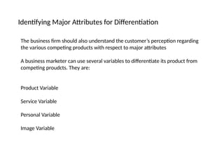Identifying Major Attributes for Differentiation
The business firm should also understand the customer’s perception regarding
the various competing products with respect to major attributes
A business marketer can use several variables to differentiate its product from
competing proudcts. They are:
Product Variable
Service Variable
Personal Variable
Image Variable
 