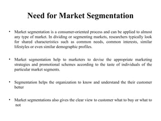 Need for Market Segmentation
• Market segmentation is a consumer-oriented process and can be applied to almost
any type of market. In dividing or segmenting markets, researchers typically look
for shared characteristics such as common needs, common interests, similar
lifestyles or even similar demographic profiles.
• Market segmentation help to marketers to devise the appropriate marketing
strategies and promotional schemes according to the taste of individuals of the
particular market segments.
• Segmentation helps the organization to know and understand the their customer
better
• Market segmentations also gives the clear view to customer what to buy or what to
not
 