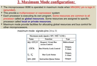 2. Maximum Mode configuration:
 The microprocessor 8086 is operated in maximum mode when MN/(MX)’ pin is logic 0
(grounded).
 This provide a multiprocessor or coprocessor system
 Each processor is executing its own program. Some resources are common to all
processor called as global resources. Some resources are assigned to specific
processor called local or private resources.
 Maximum mode provide facilities for allocating global resources and bus control for
other microprocessors.
maximum mode signals-pins 24 to 31
 