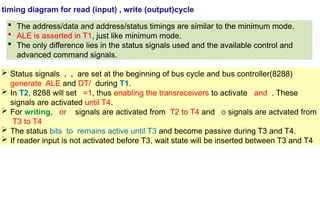 timing diagram for read (input) , write (output)cycle
 The address/data and address/status timings are similar to the minimum mode.
 ALE is asserted in T1, just like minimum mode.
 The only difference lies in the status signals used and the available control and
advanced command signals.
 Status signals , , are set at the beginning of bus cycle and bus controller(8288)
generate ALE and DT/ during T1.
 In T2, 8288 will set =1, thus enabling the transreceivers to activate and . These
signals are activated until T4.
 For writing, or signals are activated from T2 to T4 and o signals are actvated from
T3 to T4
 The status bits to remains active until T3 and become passive during T3 and T4.
 If reader input is not activated before T3, wait state will be inserted between T3 and T4
 
