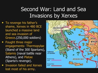 Second War: Land and Sea
Invasions by Xerxes
• To revenge his father’s
shame, Xerxes in 480 BCE
launched a massive land
and sea invasion of
Greece.(250,000 soldiers)
• Fought three major
engagements- Thermopylae
(Stand of the 300 Spartans),
Salamis (naval battle near
Athens), and Platae
(Sparta’s revenge).
• Invasion failed and Xerxes
lost most of his army.
 
