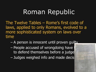 The Twelve Tables – Rome’s first code of
laws, applied to only Romans, evolved to a
more sophisticated system on laws over
time
– A person is innocent until proven guilty
– People accused of wrongdoing have the right
to defend themselves before a judge
– Judges weighed info and made decision
Roman Republic
 