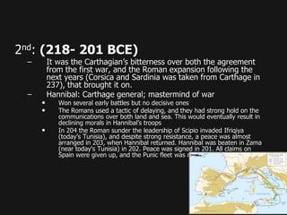 2nd: (218- 201 BCE)
– It was the Carthagian’s bitterness over both the agreement
from the first war, and the Roman expansion following the
next years (Corsica and Sardinia was taken from Carthage in
237), that brought it on.
– Hannibal: Carthage general; mastermind of war
• Won several early battles but no decisive ones
• The Romans used a tactic of delaying, and they had strong hold on the
communications over both land and sea. This would eventually result in
declining morals in Hannibal’s troops
• In 204 the Roman sunder the leadership of Scipio invaded Ifriqiya
(today's Tunisia), and despite strong resistance, a peace was almost
arranged in 203, when Hannibal returned. Hannibal was beaten in Zama
(near today's Tunisia) in 202. Peace was signed in 201. All claims on
Spain were given up, and the Punic fleet was reduced to ten ships.
 