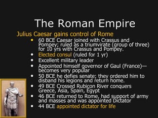 Julius Caesar gains control of Rome
• 60 BCE Caesar joined with Crassus and
Pompey; ruled as a triumvirate (group of three)
for 10 yrs with Crassus and Pompey.
• Elected consul (ruled for 1 yr)
• Excellent military leader
• Appointed himself governor of Gaul (France)—
becomes very popular
• 50 BCE he defies senate; they ordered him to
disband his legions and return home.
• 49 BCE Crossed Rubicon River conquers
Greece, Asia, Spain, Egypt
• 46 BCE returned to Rome, had support of army
and masses and was appointed Dictator
• 44 BCE appointed dictator for life
The Roman Empire
 