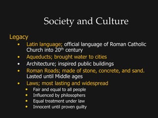 Society and Culture
Legacy
• Latin language; official language of Roman Catholic
Church into 20th century
• Aqueducts; brought water to cities
• Architecture; inspired public buildings
• Roman Roads; made of stone, concrete, and sand.
Lasted until Middle ages
• Laws; most lasting and widespread
• Fair and equal to all people
• Influenced by philosophers
• Equal treatment under law
• Innocent until proven guilty
 