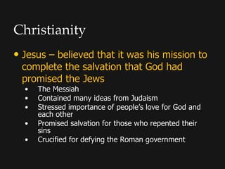 Christianity
• Jesus – believed that it was his mission to
complete the salvation that God had
promised the Jews
• The Messiah
• Contained many ideas from Judaism
• Stressed importance of people’s love for God and
each other
• Promised salvation for those who repented their
sins
• Crucified for defying the Roman government
 