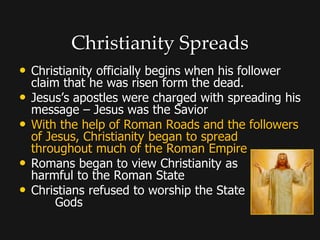 Christianity Spreads
• Christianity officially begins when his follower
claim that he was risen form the dead.
• Jesus’s apostles were charged with spreading his
message – Jesus was the Savior
• With the help of Roman Roads and the followers
of Jesus, Christianity began to spread
throughout much of the Roman Empire
• Romans began to view Christianity as
harmful to the Roman State
• Christians refused to worship the State
Gods
 