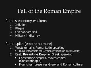 Fall of the Roman Empire
Rome’s economy weakens
1. Inflation
2. Plague
3. Overworked soil
4. Military in disarray
Rome splits (empire no more)
1. West: remains Rome; Latin speaking
• Huns responsible for German invasions in West (Attila)
2. East: Byzantine Empire; Greek speaking
• Constantine secures, moves capitol
(Constantinople)
• Flourishes; preserves Greek and Roman culture
 
