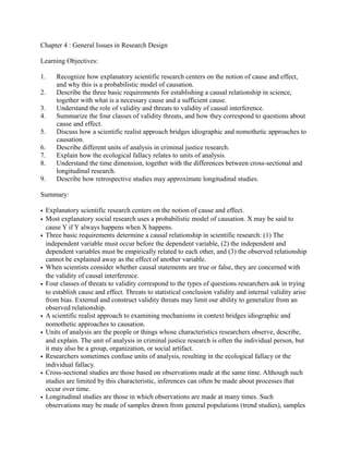 Chapter 4 : General Issues in Research Design
Learning Objectives:
1. Recognize how explanatory scientific research centers on the notion of cause and effect,
and why this is a probabilistic model of causation.
2. Describe the three basic requirements for establishing a causal relationship in science,
together with what is a necessary cause and a sufficient cause.
3. Understand the role of validity and threats to validity of causal interference.
4. Summarize the four classes of validity threats, and how they correspond to questions about
cause and effect.
5. Discuss how a scientific realist approach bridges idiographic and nomothetic approaches to
causation.
6. Describe different units of analysis in criminal justice research.
7. Explain how the ecological fallacy relates to units of analysis.
8. Understand the time dimension, together with the differences between cross-sectional and
longitudinal research.
9. Describe how retrospective studies may approximate longitudinal studies.
Summary:
• Explanatory scientific research centers on the notion of cause and effect.
• Most explanatory social research uses a probabilistic model of causation. X may be said to
cause Y if Y always happens when X happens.
• Three basic requirements determine a causal relationship in scientific research: (1) The
independent variable must occur before the dependent variable, (2) the independent and
dependent variables must be empirically related to each other, and (3) the observed relationship
cannot be explained away as the effect of another variable.
• When scientists consider whether causal statements are true or false, they are concerned with
the validity of causal interference.
• Four classes of threats to validity correspond to the types of questions researchers ask in trying
to establish cause and effect. Threats to statistical conclusion validity and internal validity arise
from bias. External and construct validity threats may limit our ability to generalize from an
observed relationship.
• A scientific realist approach to examining mechanisms in context bridges idiographic and
nomothetic approaches to causation.
• Units of analysis are the people or things whose characteristics researchers observe, describe,
and explain. The unit of analysis in criminal justice research is often the individual person, but
it may also be a group, organization, or social artifact.
• Researchers sometimes confuse units of analysis, resulting in the ecological fallacy or the
individual fallacy.
• Cross-sectional studies are those based on observations made at the same time. Although such
studies are limited by this characteristic, inferences can often be made about processes that
occur over time.
• Longitudinal studies are those in which observations are made at many times. Such
observations may be made of samples drawn from general populations (trend studies), samples
 