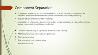 Component Separation
 Component separation is a necessary operation in which the waste components are
identified and sorted either manually or mechanically to aid further processing:
 recovery of valuable materials for recycling;
 preparation of solid wastes by removing certain components prior to incineration, energy
recovery, composting and biogas production.
 The most effective way of separation is manual Hand Sorting:
A. At the source where solid waste are generated
B. At a transfer station
C. At a centralized processing station
D. At the disposal site.
 