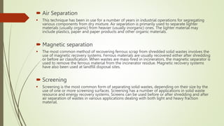  Air Separation
 This technique has been in use for a number of years in industrial operations for segregating
various components from dry mixture. Air separation is primarily used to separate lighter
materials (usually organic) from heavier (usually inorganic) ones. The lighter material may
include plastics, paper and paper products and other organic materials.
 Magnetic separation
 The most common method of recovering ferrous scrap from shredded solid wastes involves the
use of magnetic recovery systems. Ferrous materials are usually recovered either after shredding
or before air classification. When wastes are mass-fired in incinerators, the magnetic separator is
used to remove the ferrous material from the incinerator residue. Magnetic recovery systems
have also been used at landfill disposal sites.
 Screening
 Screening is the most common form of separating solid wastes, depending on their size by the
use of one or more screening surfaces. Screening has a number of applications in solid waste
resource and energy recovery systems. Screens can be used before or after shredding and after
air separation of wastes in various applications dealing with both light and heavy fraction
material.
 