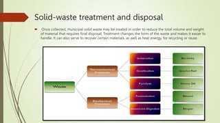 Solid-waste treatment and disposal
 Once collected, municipal solid waste may be treated in order to reduce the total volume and weight
of material that requires final disposal. Treatment changes the form of the waste and makes it easier to
handle. It can also serve to recover certain materials, as well as heat energy, for recycling or reuse.
 