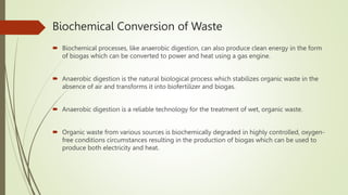 Biochemical Conversion of Waste
 Biochemical processes, like anaerobic digestion, can also produce clean energy in the form
of biogas which can be converted to power and heat using a gas engine.
 Anaerobic digestion is the natural biological process which stabilizes organic waste in the
absence of air and transforms it into biofertilizer and biogas.
 Anaerobic digestion is a reliable technology for the treatment of wet, organic waste.
 Organic waste from various sources is biochemically degraded in highly controlled, oxygen-
free conditions circumstances resulting in the production of biogas which can be used to
produce both electricity and heat.
 