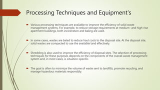 Processing Techniques and Equipment's
 Various processing techniques are available to improve the efficiency of solid waste
management systems. For example, to reduce storage requirements at medium- and high-rise
apartment buildings, both incineration and baling are used.
 In some cases, wastes are baled to reduce haul costs to the disposal site. At the disposal site,
solid wastes are compacted to use the available land effectively.
 Shredding is also used to improve the efficiency of disposal sites. The selection of processing
techniques for these purposes depends on the components of the overall waste management
system and, in most cases, is situation-specific.
 The goal is often to minimize the volume of waste sent to landfills, promote recycling, and
manage hazardous materials responsibly.
 