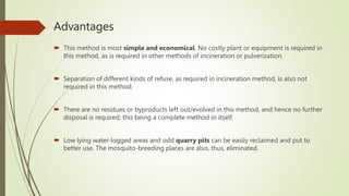 Advantages
 This method is most simple and economical. No costly plant or equipment is required in
this method, as is required in other methods of incineration or pulverization.
 Separation of different kinds of refuse, as required in incineration method, is also not
required in this method.
 There are no residues or byproducts left out/evolved in this method, and hence no further
disposal is required; this being a complete method in itself.
 Low lying water-logged areas and odd quarry pits can be easily reclaimed and put to
better use. The mosquito-breeding places are also, thus, eliminated.
 