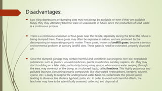 Disadvantages:
 Low lying depressions or dumping sites may not always be available ;or even if they are available
today, they may ultimately become scare or unavailable in future, since the production of solid waste
is a continuous process.
 There is a continuous evolution of foul gases near the fill site, especially during the times the refuse is
being dumped there. These gases may often be explosive in nature, and are produced by the
decomposing or evaporating organic matter. These gases, known as landfill gases, become a serious
environmental problem at sanitary landfill sites. These gases is need be estimated, properly disposed
off.
 Since the dumped garbage may contain harmful and sometimes carcinogenic non-bio-degradable
substances, such as plastics, unused medicines, paints, insecticides, sanitary napkins, etc., they may
start troubling on a later date, particularly during rainy season, when excess water seeping through
the area, may come out of the dump, as a coloured liquid, called leachate. This highly poisonous and
polluted leachate, containing organic compounds like chlorinated hydrocarbons, benzene, toluene,
xylene, etc.; is likely to seep to the underground water-table, to contaminate the ground water,
leading to diseases, like cholera, typhoid, polio, etc. In order to avoid such harmful effects, the
leachates may have to be scientifically assessed, collected, and disposal of.
 