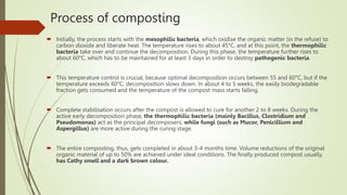 Process of composting
 Initially, the process starts with the mesophilic bacteria, which oxidise the organic matter (in the refuse) to
carbon dioxide and liberate heat. The temperature rises to about 45°C, and at this point, the thermophilic
bacteria take over and continue the decomposition. During this phase, the temperature further rises to
about 60°C, which has to be maintained for at least 3 days in order to destroy pathogenic bacteria.
 This temperature control is crucial, because optimal decomposition occurs between 55 and 60°C, but if the
temperature exceeds 60°C, decomposition slows down. In about 4 to 5 weeks, the easily biodegradable
fraction gets consumed and the temperature of the compost mass starts falling.
 Complete stabilisation occurs after the compost is allowed to cure for another 2 to 8 weeks. During the
active early decomposition phase, the thermophilic bacteria (mainly Bacillus, Clostridium and
Pseudomonas) act as the principal decomposers; while fungi (such as Mucor, Penicillium and
Aspergillus) are more active during the curing stage.
 The entire composting, thus, gets completed in about 3-4 months time. Volume reductions of the original
organic material of up to 50% are achieved under ideal conditions. The finally produced compost usually,
has Cathy smell and a dark brown colour.
 
