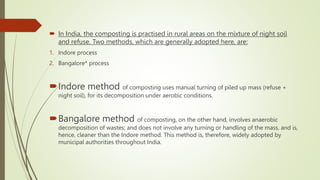  In India, the composting is practised in rural areas on the mixture of night soil
and refuse. Two methods, which are generally adopted here, are:
1. Indore process
2. Bangalore* process
Indore method of composting uses manual turning of piled up mass (refuse +
night soil), for its decomposition under aerobic conditions.
Bangalore method of composting, on the other hand, involves anaerobic
decomposition of wastes; and does not involve any turning or handling of the mass, and is,
hence, cleaner than the Indore method. This method is, therefore, widely adopted by
municipal authorities throughout India.
 
