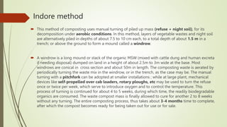 Indore method
 This method of composting uses manual turning of piled up mass (refuse + night soil), for its
decomposition under aerobic conditions. In this method, layers of vegetable wastes and night soil
are alternatively piled in depths of about 7.5 to 10 cm each, to a total depth of about 1.5 m in a
trench; or above the ground to form a mound called a windrow.
 A windrow is a long mound or stack of the organic MSW (mixed with cattle dung and human excreta
if needing disposal) dumped on land in a height of about 2.5m to 3m wide at the base. Most
windrows are conical in cross section and about 50m in length. The composting waste is aerated by
periodically turning the waste mix in the windrow, or in the trench, as the case may be. The manual
turning with a pitchfork can be adopted at smaller installations ; while at large plant, mechanical
devices like self-propelled over cab loaders, rotary ploughs, etc may be used to turn the refuse
once or twice per week, which serve to introduce oxygen and to control the temperature. This
process of turning is continued for about 4 to 5 weeks, during which time, the readily biodegradable
organics are consumed. The waste compost mass is finally allowed to cure for another 2 to 8 weeks
without any turning. The entire composting process, thus takes about 3-4 months time to complete,
after which the compost becomes ready for being taken out for use or for sale.
 