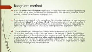 Bangalore method
 It involves anaerobic decomposition of wastes and does not involve any turning or handling
of the mass, and is, hence, cleaner than the Indore method. This method is, therefore, widely
adopted by municipal authorities throughout India.
 The refuse and night so soil, in this method, are, therefore, piled up in layers in an underground
earthen trench (about 10 m x 1.5 m x 1.5 m). This mass is covered at its top by layer of earth
of about 15 cm depth, and is finally left over for decomposition. Within 2 to 3 days of burial,
intensive biological action starts taking place, and organic matter begins to be destroyed.
 Considerable heat gets evolved in the process, which raises the temperature of the
decomposing mass to about 75°C. This heat prevents the breading of flies by destroying the
larvae. After about 4 to 5 months (depending upon the season), the refuse gets fully stabilised
and changes into a brown coloured odourless innocuous powdery mass, called humus.
This humus is removed from the trenches, sieved on 12.5 mm sieves to remove stones, broken
glass brickbats, etc., and then sold out in the market as manure. The empty trenches can again
be used for receiving further batches of refuse.
 