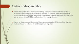 Carbon-nitrogen ratio
 C/N of the input material in the compost heap is an important factor for the bacterial
activity to continue, since the bacteria use nitrogen for building there cell structures(as
proteins) and carbon for food (as) energy):the anaerobic bacteria develop in this digestion,
use up carbon about 40-50 times faster than they use up nitrogen.
 Hence for the proper development of the anaerobic digestion, C/N ratio of the digestive
material should be between 30 to 50 to optimum digestion .
 