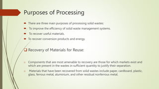 Purposes of Processing
 There are three main purposes of processing solid wastes:
 To improve the efficiency of solid waste management systems.
 To recover useful materials.
 To recover conversion products and energy.
 Recovery of Materials for Reuse:
o Components that are most amenable to recovery are those for which markets exist and
which are present in the wastes in sufficient quantity to justify their separation.
o Materials that have been recovered from solid wastes include paper, cardboard, plastic,
glass, ferrous metal, aluminium, and other residual nonferrous metal.
 