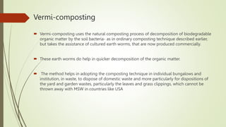 Vermi-composting
 Vermi-composting uses the natural composting process of decomposition of biodegradable
organic matter by the soil bacteria- as in ordinary composting technique described earlier,
but takes the assistance of cultured earth worms, that are now produced commercially.
 These earth worms do help in quicker decomposition of the organic matter.
 The method helps in adopting the composting technique in individual bungalows and
institution, in waste, to dispose of domestic waste and more particularly for dispositions of
the yard and garden wastes, particularly the leaves and grass clippings, which cannot be
thrown away with MSW in countries like USA
 