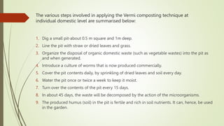The various steps involved in applying the Vermi composting technique at
individual domestic level are summarised below:
1. Dig a small pit-about 0.5 m square and 1m deep.
2. Line the pit with straw or dried leaves and grass.
3. Organize the disposal of organic domestic waste (such as vegetable wastes) into the pit as
and when generated.
4. Introduce a culture of worms that is now produced commercially.
5. Cover the pit contents daily, by sprinkling of dried leaves and soil every day.
6. Water the pit once or twice a week to keep it moist.
7. Turn over the contents of the pit every 15 days.
8. In about 45 days, the waste will be decomposed by the action of the microorganisms.
9. The produced humus (soil) in the pit is fertile and rich in soil nutrients. It can, hence, be used
in the garden.
 
