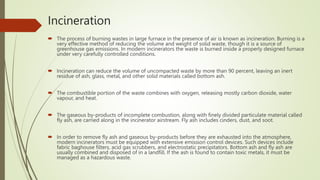 Incineration
 The process of burning wastes in large furnace in the presence of air is known as incineration. Burning is a
very effective method of reducing the volume and weight of solid waste, though it is a source of
greenhouse gas emissions. In modern incinerators the waste is burned inside a properly designed furnace
under very carefully controlled conditions.
 Incineration can reduce the volume of uncompacted waste by more than 90 percent, leaving an inert
residue of ash, glass, metal, and other solid materials called bottom ash.
 The combustible portion of the waste combines with oxygen, releasing mostly carbon dioxide, water
vapour, and heat.
 The gaseous by-products of incomplete combustion, along with finely divided particulate material called
fly ash, are carried along in the incinerator airstream. Fly ash includes cinders, dust, and soot.
 In order to remove fly ash and gaseous by-products before they are exhausted into the atmosphere,
modern incinerators must be equipped with extensive emission control devices. Such devices include
fabric baghouse filters, acid gas scrubbers, and electrostatic precipitators. Bottom ash and fly ash are
usually combined and disposed of in a landfill. If the ash is found to contain toxic metals, it must be
managed as a hazardous waste.
 