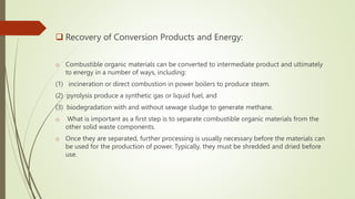  Recovery of Conversion Products and Energy:
o Combustible organic materials can be converted to intermediate product and ultimately
to energy in a number of ways, including:
(1) incineration or direct combustion in power boilers to produce steam.
(2) pyrolysis produce a synthetic gas or liquid fuel, and
(3) biodegradation with and without sewage sludge to generate methane.
o What is important as a first step is to separate combustible organic materials from the
other solid waste components.
o Once they are separated, further processing is usually necessary before the materials can
be used for the production of power. Typically, they must be shredded and dried before
use.
 