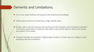 Demerits and Limitations.
 It is a very costly method, and requires a lot of technical knowledge.
 Solid wastes to be burnt should have a high calorific value.
 Smoke, odour, and ash nuisance may result due to the improper and incompetent operation
of the plant, particularly if substances like plastics, giving high calorific value to the wastes,
are present in the wastes.
 Transport vehicles are required in slightly large numbers, as there may occur delays in their
emptying near the incinerators.
 