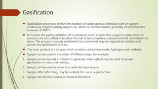Gasification
 Gasification processes involve the reaction of carbonaceous feedstock with an oxygen-
containing reagent, usually oxygen, air, steam or carbon dioxide, generally at temperatures
in excess of 800°C.
 It involves the partial oxidation of a substance which implies that oxygen is added but the
amounts are not sufficient to allow the fuel to be completely oxidised and full combustion to
occur. The process is largely exothermic but some heat may be required to initialise and
sustain the gasification process.
 The main product is a syngas, which contains carbon monoxide, hydrogen and methane.
 Syngas can be used in a number of different ways, for example:
1. Syngas can be burned in a boiler to generate steam which may be used for power
generation or industrial heating.
2. Syngas can be used as a fuel in a dedicated gas engine.
3. Syngas, after reforming, may be suitable for use in a gas turbine
4. Syngas can also be used as a chemical feedstock.
 