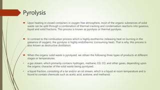 Pyrolysis
 Upon heating in closed containers in oxygen free atmosphere, most of the organic substances of solid
waste can be split through a combination of thermal cracking and condensation reactions into gaseous,
liquid and solid fractions. This process is known as pyrolysis or thermal pyrolysis.
 In contrast to the combustion process which is highly exothermic (releasing heat on burning in the
presence of oxygen), the pyrolysis is highly endothermic (consuming heat). That is why, this process is
also known as destructive distillation.
 When the organic solid waste is pyrolyzed, we obtain the following three types of products at different
stages or temperatures:
• a gas stream, which primarily contains hydrogen, methane, CO, CO, and other gases, depending upon
the organic character of the solid waste being pyrolyzed.
• a liquid fraction, consisting of a tar and/or an oil stream, which is a liquid at room temperature and is
found to contain chemicals such as acetic acid, acetone, and methanol.
 