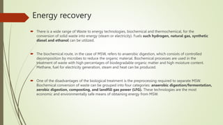 Energy recovery
 There is a wide range of Waste to energy technologies, biochemical and thermochemical, for the
conversion of solid waste into energy (steam or electricity). Fuels such hydrogen, natural gas, synthetic
diesel and ethanol can be utilized.
 The biochemical route, in the case of MSW, refers to anaerobic digestion, which consists of controlled
decomposition by microbes to reduce the organic material. Biochemical processes are used in the
treatment of waste with high percentages of biodegradable organic matter and high moisture content.
Methane, fuel for electricity generation, steam and heat can be produced.
 One of the disadvantages of the biological treatment is the preprocessing required to separate MSW.
Biochemical conversion of waste can be grouped into four categories: anaerobic digestion/fermentation,
aerobic digestion, composting, and landfill gas power (LFG). These technologies are the most
economic and environmentally safe means of obtaining energy from MSW.
 