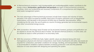  In thermochemical conversion, both biodegradable and nonbiodegradable matters contribute to the
energy output. Incineration, gasification and pyrolysis are types of thermochemical conversion
processes, which are fundamental and necessary components of a comprehensive and integral urban
solid waste management system.
 The main advantages of thermochemical processes include lower masses and volumes of waste,
decrease in the space occupied by landfills, destruction of organic pollutants such as halogenated
hydrocarbons, and decrease in the emission of GHGs due to anaerobic decomposition. When
considering the life cycle, the use of waste as a source of energy generates less environmental impacts
than other conventional energy sources.
 With incineration, the energy value of waste can be recovered; however, pyrolysis and gasification can
be utilized to recover the chemical value of waste. The derived chemical products, in some cases, can
be utilized as inputs in other processes or as secondary fuels.
 With the conversion of MSW into fuels, higher calorific values are obtained along with more
homogeneous physical and chemical compositions, lower levels of pollutants and ashes, less excess air
required for combustion, and better conditions for storage, handling, and transportation. Therefore, it
is recommended to establish a balance between increasing production costs and the potential
reduction of costs associated with designing and operating the system.
 