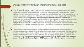 Energy recovery through thermochemical process
 Incineration processes can also offer the possibility of recovering the energy,
mineral or chemical content of waste. Due to the heterogeneous nature of waste, some
differences with respect to conventional fossil fuel power plants have to be considered in the
energy conversion process. The efficiency of a coal burning cycle is generally around 40%,
while the efficiency of a garbage incineration cycle varies between 20 and 25%, if
operating in a cogeneration mode, and up to 25–35% in the case of power production only .
In general, fuel quality (i.e., waste) and other technical conditions (e.g., plant size, low
temperature sources, etc.) limit the electrical efficiency of incinerators. This means that more
than 70–80% of the heat generated by waste combustion is rejected to the environment.
 The conversion efficiency of steam energy into electricity increases with higher steam
temperatures and pressures. However, when increasing steam temperature, the heat transfer
surfaces are submitted to severe high-temperature corrosion, caused by metal chlorides in
the ash particles deposited on the gas tubes and by high concentrations of chlorine and
sulphur in MSW. Most chlorines are present in plastics (e.g., PVC), while fluorine's are
present in polytetrafluoroethylene (PTEF), along with other inorganic compounds.
 