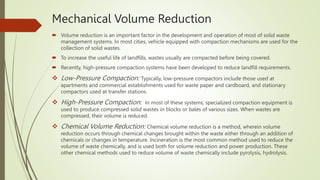 Mechanical Volume Reduction
 Volume reduction is an important factor in the development and operation of most of solid waste
management systems. In most cities, vehicle equipped with compaction mechanisms are used for the
collection of solid wastes.
 To increase the useful life of landfills, wastes usually are compacted before being covered.
 Recently, high-pressure compaction systems have been developed to reduce landfill requirements.
 Low-Pressure Compaction: Typically, low-pressure compactors include those used at
apartments and commercial establishments used for waste paper and cardboard, and stationary
compactors used at transfer stations.
 High-Pressure Compaction: In most of these systems, specialized compaction equipment is
used to produce compressed solid wastes in blocks or bales of various sizes. When wastes are
compressed, their volume is reduced.
 Chemical Volume Reduction: Chemical volume reduction is a method, wherein volume
reduction occurs through chemical changes brought within the waste either through an addition of
chemicals or changes in temperature. Incineration is the most common method used to reduce the
volume of waste chemically, and is used both for volume reduction and power production. These
other chemical methods used to reduce volume of waste chemically include pyrolysis, hydrolysis.
 