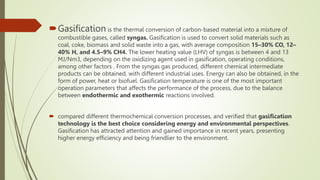 Gasification is the thermal conversion of carbon-based material into a mixture of
combustible gases, called syngas. Gasification is used to convert solid materials such as
coal, coke, biomass and solid waste into a gas, with average composition 15–30% CO, 12–
40% H, and 4.5–9% CH4. The lower heating value (LHV) of syngas is between 4 and 13
MJ/Nm3, depending on the oxidizing agent used in gasification, operating conditions,
among other factors . From the syngas gas produced, different chemical intermediate
products can be obtained, with different industrial uses. Energy can also be obtained, in the
form of power, heat or biofuel. Gasification temperature is one of the most important
operation parameters that affects the performance of the process, due to the balance
between endothermic and exothermic reactions involved.
 compared different thermochemical conversion processes, and verified that gasification
technology is the best choice considering energy and environmental perspectives.
Gasification has attracted attention and gained importance in recent years, presenting
higher energy efficiency and being friendlier to the environment.
 
