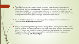Pyrolysis is the thermal degradation of organic material in an oxygen-deficient
atmosphere at approximately 400–900°C, producing gas, liquid and solid products. The
yield and composition of the products are influenced by a range of pyrolysis process
parameters, including the type of waste, reactor system, gas residence time, contact time,
heating rate, temperature, pressure ranges, and presence of catalysts.
 Due to the different operation conditions, pyrolysis can be classified into three main
categories: slow, fast and flash pyrolysis.
 Pyrolysis is a promising technology and is currently utilized in many regions of the world
for MSW disposal and energy generation. The objective of MSW pyrolysis is to treat waste,
reduce its volume and associated hazards, destroying potentially harmful substances.
Pyrolysis can also involve energy recovery from waste, in the form of heat, steam,
electricity, or fuel (e.g., oil, char, and gas).
 