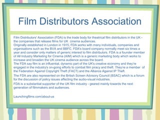 Film Distributors Association 
Film Distributors' Association (FDA) is the trade body for theatrical film distributors in the UK - 
the companies that release films for UK cinema audiences. 
Originally established in London in 1915, FDA works with many individuals, companies and 
organisations such as the BVA and BBFC. FDA's board company normally meet six times a 
year and consider only matters of generic interest to film distributors. FDA is a founder member 
of All Industry Marketing for Cinema (AIM) which is a generic marketing body which works to 
increase and broaden the UK cinema audience across the board. 
The FDA say film is an influential, dynamic part of the UK's creative economy and they’re 
engaged in the industry's on-going efforts to combat film piracy and theft. They’re a member of 
the Federation Against Copyright Theft (FACT) and the Alliance Against IP Theft. 
The FDA are also represented on the British Screen Advisory Council (BSAC) which is a forum 
for the discussion of policy issues affecting the audio-visual industries. 
FDA is a substantial supporter of the UK film industry - geared mainly towards the next 
generation of filmmakers and audiences. 
Launchingfilms.com/about-us 
 